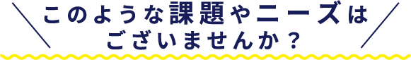 このような課題やニーズはございませんか？